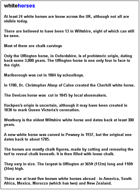 Text Box: whitehorses
At least 24 white horses are know across the UK, although not all are visible today.
There are believed to have been 13 in Wiltshire, eight of which can still be seen.
Most of them are chalk carvings
Only the Uffington horse, in Oxfordshire, is of prehistoric origin, dating back some 3,000 years. The Uffington horse is one only four to face to the right.
Marlborough was cut in 1804 by schoolboys.
In 1780, Dr. Christopher Alsop of Calne created the Cherhill white horse.
The Devizes horse was  cut in 1845 by local shoemakers.
Hackpen's origin is uncertain, although it may have been created in 1838 to mark Queen Victoria's coronation.
Westbury is the oldest Wiltshire white horse and dates back at least 300 years.
A new white horse was carved in Pewsey in 1937, but the original one dates back to about 1785.
The horses are mostly chalk figures, made by cutting and removing the turf to reveal chalk beneath. It is then filled with loose chalk.
They vary in size. The largest is Uffington at 365ft (112m) long and 110ft (34m) high.
There are at least five known white horses abroad - in America, South Africa, Mexico, Morocco (which has two) and New Zealand.
